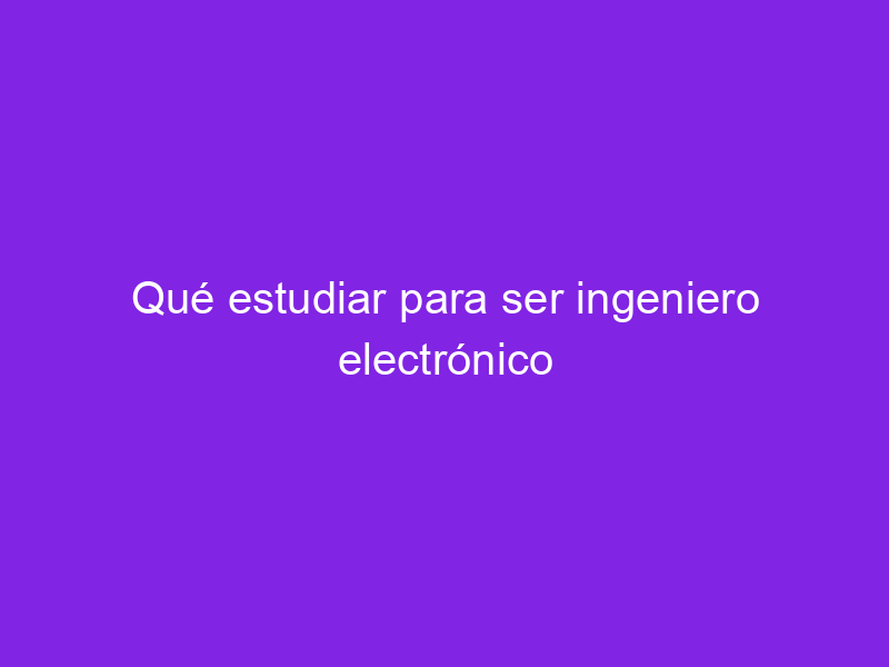 Qué estudiar para ser ingeniero electrónico Haber estudiado