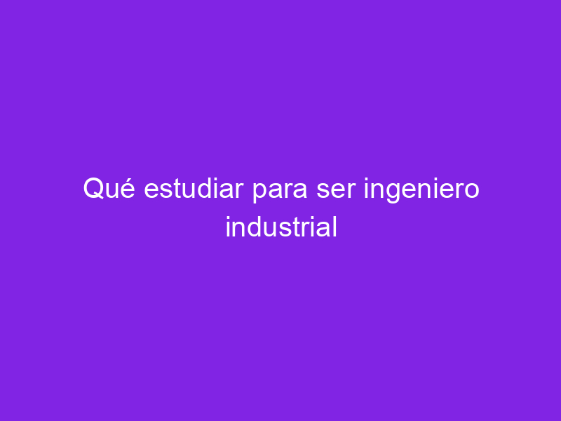 Qué estudiar para ser ingeniero industrial Haber estudiado