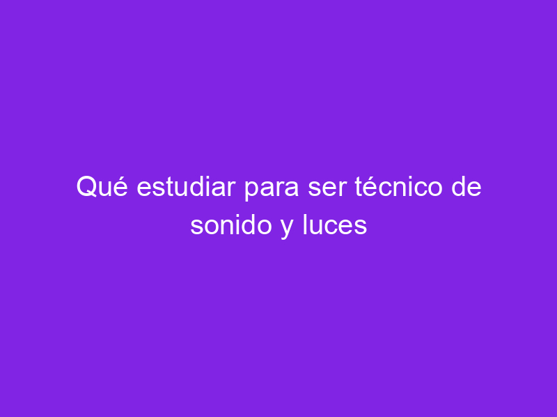 Qué estudiar para ser técnico de sonido y luces Haber estudiado